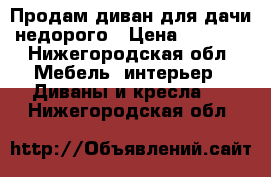 Продам диван для дачи недорого › Цена ­ 1 000 - Нижегородская обл. Мебель, интерьер » Диваны и кресла   . Нижегородская обл.